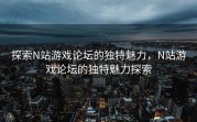 探索N站游戏论坛的独特魅力，N站游戏论坛的独特魅力探索
