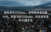 暗黑游戏论坛app，游戏喜爱者的集合地，暗黑游戏论坛app，游戏喜爱者的沟通圣地