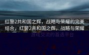 红警2共和国之辉，战略与荣耀的完美结合，红警2共和国之辉，战略与荣耀的巅峰之战