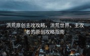 洪荒原创主攻攻略，洪荒世界，主攻者的原创攻略指南