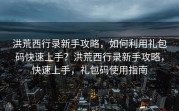 洪荒西行录新手攻略，如何利用礼包码快速上手？洪荒西行录新手攻略，快速上手，礼包码使用指南