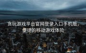贪玩游戏平台官网登录入口手机版，便捷的移动游戏体验