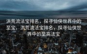 洪荒流法宝排名，探寻仙侠世界中的至宝，洪荒流法宝排名，探寻仙侠世界中的至高法宝