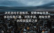 洪荒游戏手游推荐，探索神秘世界，体验极致乐趣，洪荒手游，神秘世界的极致探索之旅