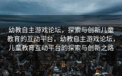幼教自主游戏论坛，探索与创新儿童教育的互动平台，幼教自主游戏论坛，儿童教育互动平台的探索与创新之路