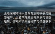 王者荣耀本子—游戏背后的故事与情感纽带，王者荣耀背后的故事与情感纽带，游戏本子揭秘细节与情感联系