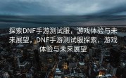 探索DNF手游测试服，游戏体验与未来展望，DNF手游测试服探索，游戏体验与未来展望