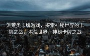 洪荒类卡牌游戏，探索神秘世界的卡牌之战，洪荒世界，神秘卡牌之战