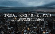 游戏论坛，玩家交流的乐园，游戏论坛，玩家交流的互动乐园