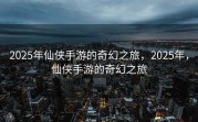 2025年仙侠手游的奇幻之旅，2025年，仙侠手游的奇幻之旅