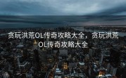 贪玩洪荒OL传奇攻略大全，贪玩洪荒OL传奇攻略大全