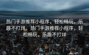 热门手游推荐小程序，轻松畅玩，乐趣不打烊，热门手游推荐小程序，轻松畅玩，乐趣不打烊