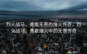 烈火战马，勇敢无畏的烽火传奇，烈火战马，勇敢烽火中的无畏传奇