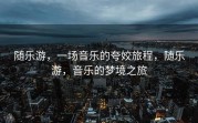 随乐游，一场音乐的夸姣旅程，随乐游，音乐的梦境之旅