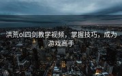 洪荒ol四剑教学视频，掌握技巧，成为游戏高手