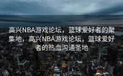 高兴NBA游戏论坛，篮球爱好者的聚集地，高兴NBA游戏论坛，篮球爱好者的热血沟通圣地
