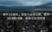 崩坏3兑换码，获取与运用攻略，崩坏3兑换码攻略，获取与运用攻略