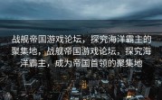 战舰帝国游戏论坛，探究海洋霸主的聚集地，战舰帝国游戏论坛，探究海洋霸主，成为帝国首领的聚集地