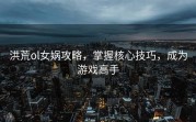 洪荒ol女娲攻略，掌握核心技巧，成为游戏高手