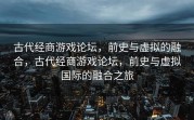 古代经商游戏论坛，前史与虚拟的融合，古代经商游戏论坛，前史与虚拟国际的融合之旅