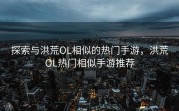 探索与洪荒OL相似的热门手游，洪荒OL热门相似手游推荐