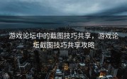 游戏论坛中的截图技巧共享，游戏论坛截图技巧共享攻略