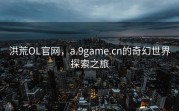 洪荒OL官网，a.9game.cn的奇幻世界探索之旅