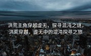 洪荒主角穿越虚无，探寻混沌之谜，洪荒穿越，虚无中的混沌探寻之旅