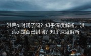 洪荒ol封闭了吗？知乎深度解析，洪荒ol是否已封闭？知乎深度解析