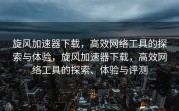 旋风加速器下载，高效网络工具的探索与体验，旋风加速器下载，高效网络工具的探索、体验与评测