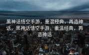 黑神话悟空手游，重温经典，再造神话，黑神话悟空手游，重温经典，再造神话