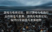游戏与电商论坛，探讨游戏与电商行业的融合与发展，游戏与电商论坛，探讨行业融合与发展趋势