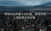 游戏论坛的意义与价值，游戏论坛，探讨意义与价值