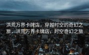 洪荒万界卡牌店，穿越时空的奇幻之旅，洪荒万界卡牌店，时空奇幻之旅