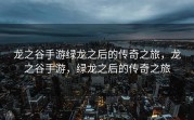 龙之谷手游绿龙之后的传奇之旅，龙之谷手游，绿龙之后的传奇之旅