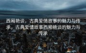 西厢艳谈，古典爱情故事的魅力与传承，古典爱情故事西厢艳谈的魅力与传承