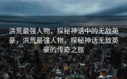 洪荒最强人物，探秘神话中的无敌英豪，洪荒最强人物，探秘神话无敌英豪的传奇之旅