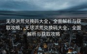 无尽洪荒兑换码大全，全面解析与获取攻略，无尽洪荒兑换码大全，全面解析与获取攻略