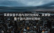 英豪联盟手游内测时刻揭秘，英豪联盟手游内测时刻揭秘