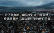 旅法师营地，魔法爱好者的聚集地，旅法师营地，魔法爱好者的奇幻乐园