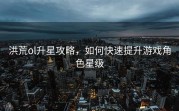 洪荒ol升星攻略，如何快速提升游戏角色星级