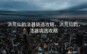 洪荒仙韵法器挑选攻略，洪荒仙韵，法器挑选攻略