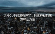 洪荒OL中的道教阵容，探索神秘的东方神话力量
