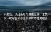 水果派，缤纷色彩与健康滋味，水果派，缤纷色彩与健康滋味的完美结合