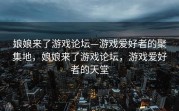 娘娘来了游戏论坛—游戏爱好者的聚集地，娘娘来了游戏论坛，游戏爱好者的天堂