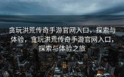 贪玩洪荒传奇手游官网入口，探索与体验，贪玩洪荒传奇手游官网入口，探索与体验之旅