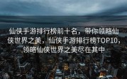 仙侠手游排行榜前十名，带你领略仙侠世界之美，仙侠手游排行榜TOP10，领略仙侠世界之美尽在其中