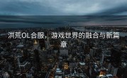 洪荒OL合服，游戏世界的融合与新篇章