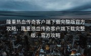 隆重热血传奇客户端下载完整版官方攻略，隆重热血传奇客户端下载完整版，官方攻略