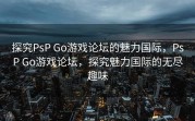 探究PsP Go游戏论坛的魅力国际，PsP Go游戏论坛，探究魅力国际的无尽趣味